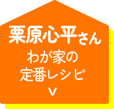 栗原心平さん わが家の定番レシピ