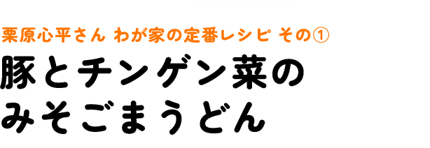 栗原心平さん わが家の定番レシピ その1 豚とチンゲン菜のみそごまうどん