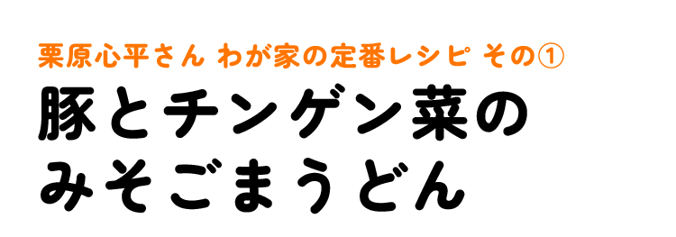 栗原心平さん わが家の定番レシピ その1 豚とチンゲン菜のみそごまうどん