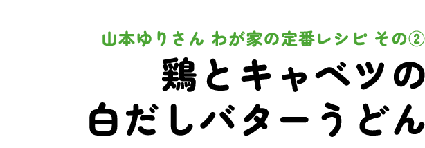 山本ゆりさん わが家の定番レシピ その2 鶏とキャベツの白だしバターうどん