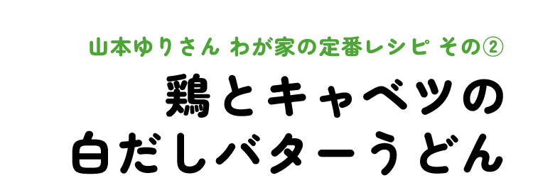 山本ゆりさん わが家の定番レシピ その2 鶏とキャベツの白だしバターうどん