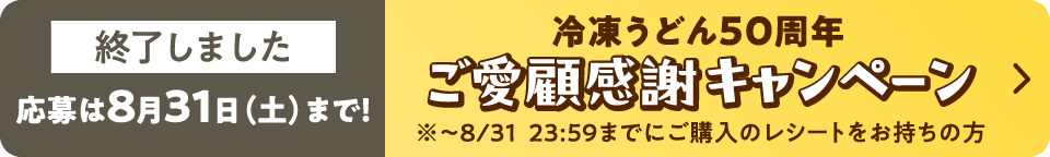 冷凍うどん50周年ご愛顧感謝キャンペーンは終了しました。応募は8月31日（土）まで！※8/31　23：59までにご購入のレシートをお持ちの方