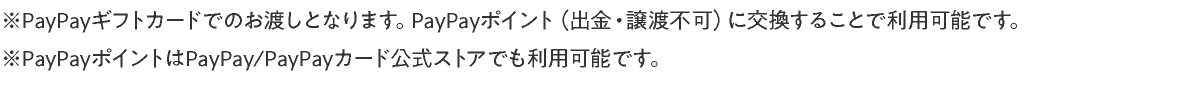 ※ PayPayギフトカードでのお渡しとなります。PayPayポイント（出金・譲渡不可）に交換することで利用可能です。※ PayPayポイントはPayPay/PayPayカード公式ストアでも利用可能です。