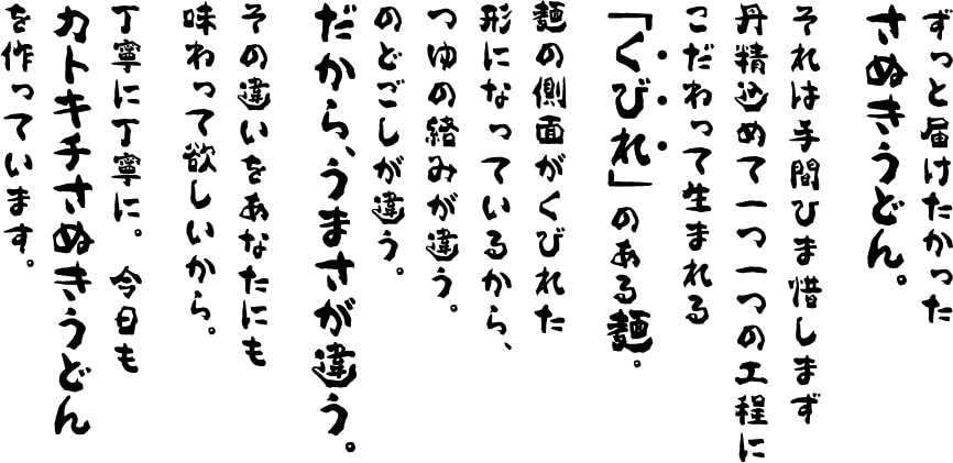 ずっと届けたかったさぬきうどん。それは手間ひま惜しまず丹精込めて一つ一つの工程にこだわって生まれる  「くびれ」のある麺。麺の側面がくびれた形になっているから、つゆの絡みが違う。のどごしが違う。だから、うまさが違う。その違いをあなたにも味わって欲しいから。丁寧に丁寧に。今日もカトキチさぬきうどんを作っています。